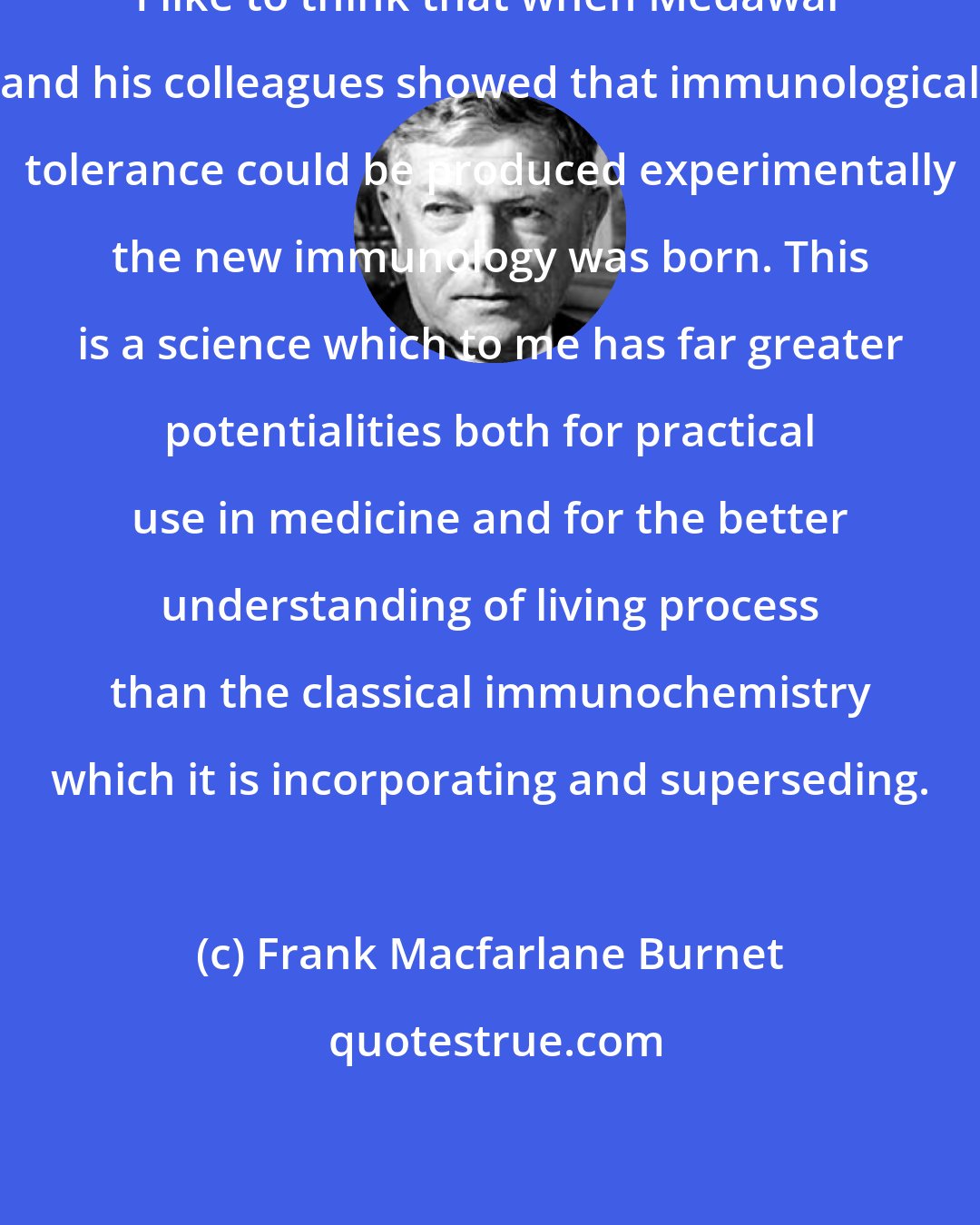 Frank Macfarlane Burnet: I like to think that when Medawar and his colleagues showed that immunological tolerance could be produced experimentally the new immunology was born. This is a science which to me has far greater potentialities both for practical use in medicine and for the better understanding of living process than the classical immunochemistry which it is incorporating and superseding.