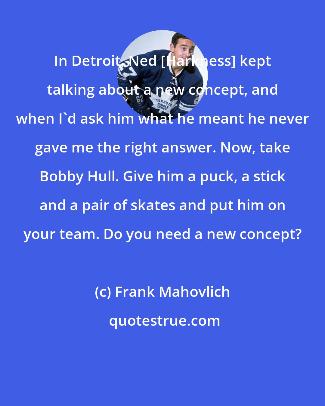 Frank Mahovlich: In Detroit, Ned [Harkness] kept talking about a new concept, and when I'd ask him what he meant he never gave me the right answer. Now, take Bobby Hull. Give him a puck, a stick and a pair of skates and put him on your team. Do you need a new concept?