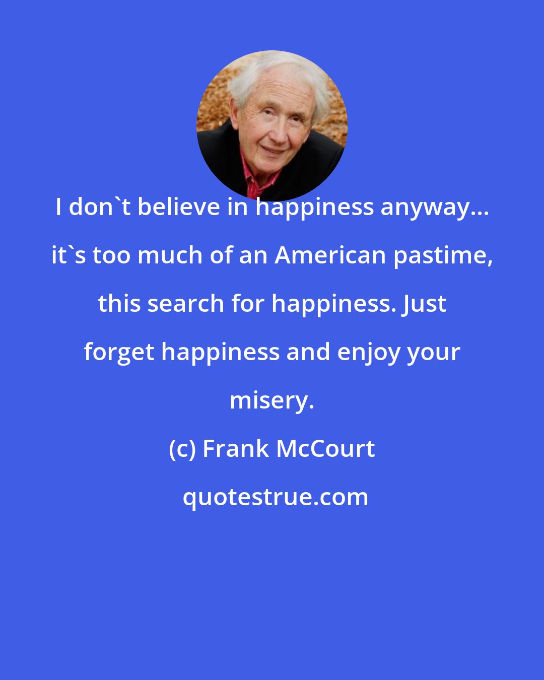 Frank McCourt: I don't believe in happiness anyway... it's too much of an American pastime, this search for happiness. Just forget happiness and enjoy your misery.