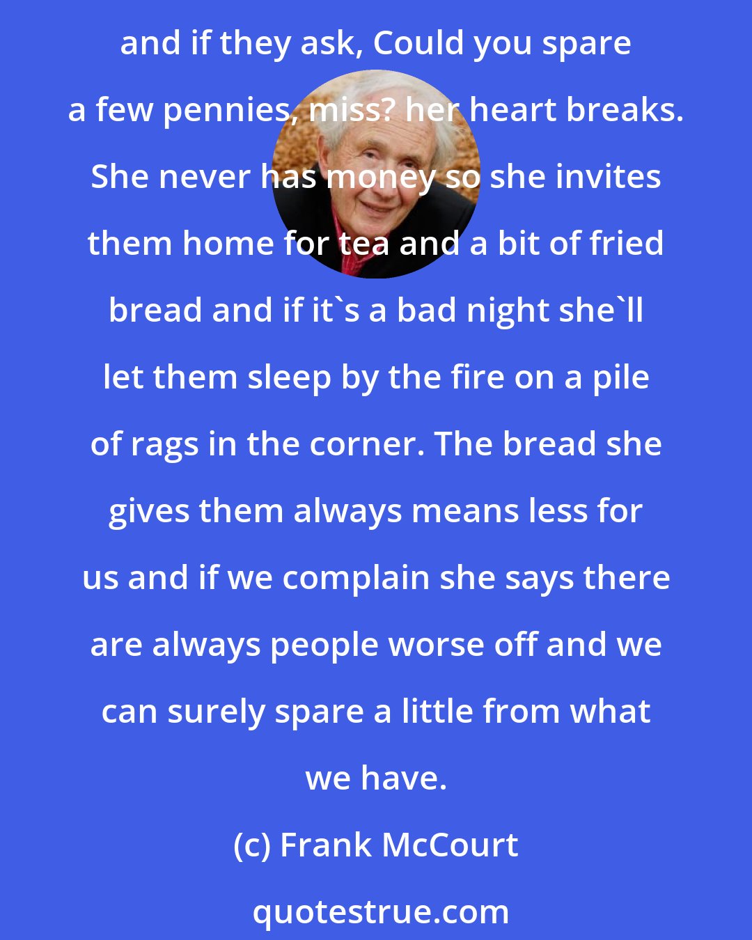 Frank McCourt: You never know when you might come home and find Mam sitting by the fire chatting with a woman and a child, strangers. Always a woman and child. Mam finds them wandering the streets and if they ask, Could you spare a few pennies, miss? her heart breaks. She never has money so she invites them home for tea and a bit of fried bread and if it's a bad night she'll let them sleep by the fire on a pile of rags in the corner. The bread she gives them always means less for us and if we complain she says there are always people worse off and we can surely spare a little from what we have.