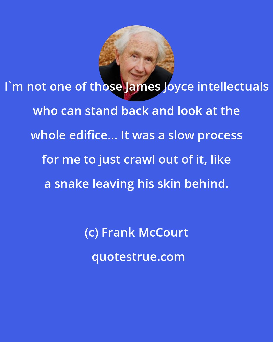 Frank McCourt: I'm not one of those James Joyce intellectuals who can stand back and look at the whole edifice... It was a slow process for me to just crawl out of it, like a snake leaving his skin behind.