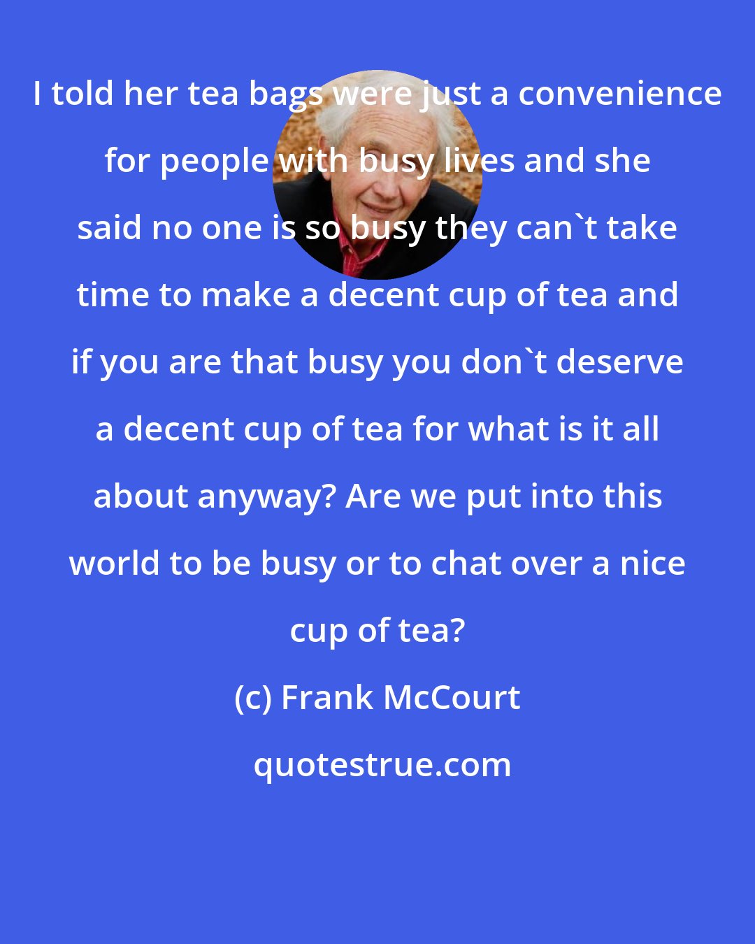 Frank McCourt: I told her tea bags were just a convenience for people with busy lives and she said no one is so busy they can't take time to make a decent cup of tea and if you are that busy you don't deserve a decent cup of tea for what is it all about anyway? Are we put into this world to be busy or to chat over a nice cup of tea?