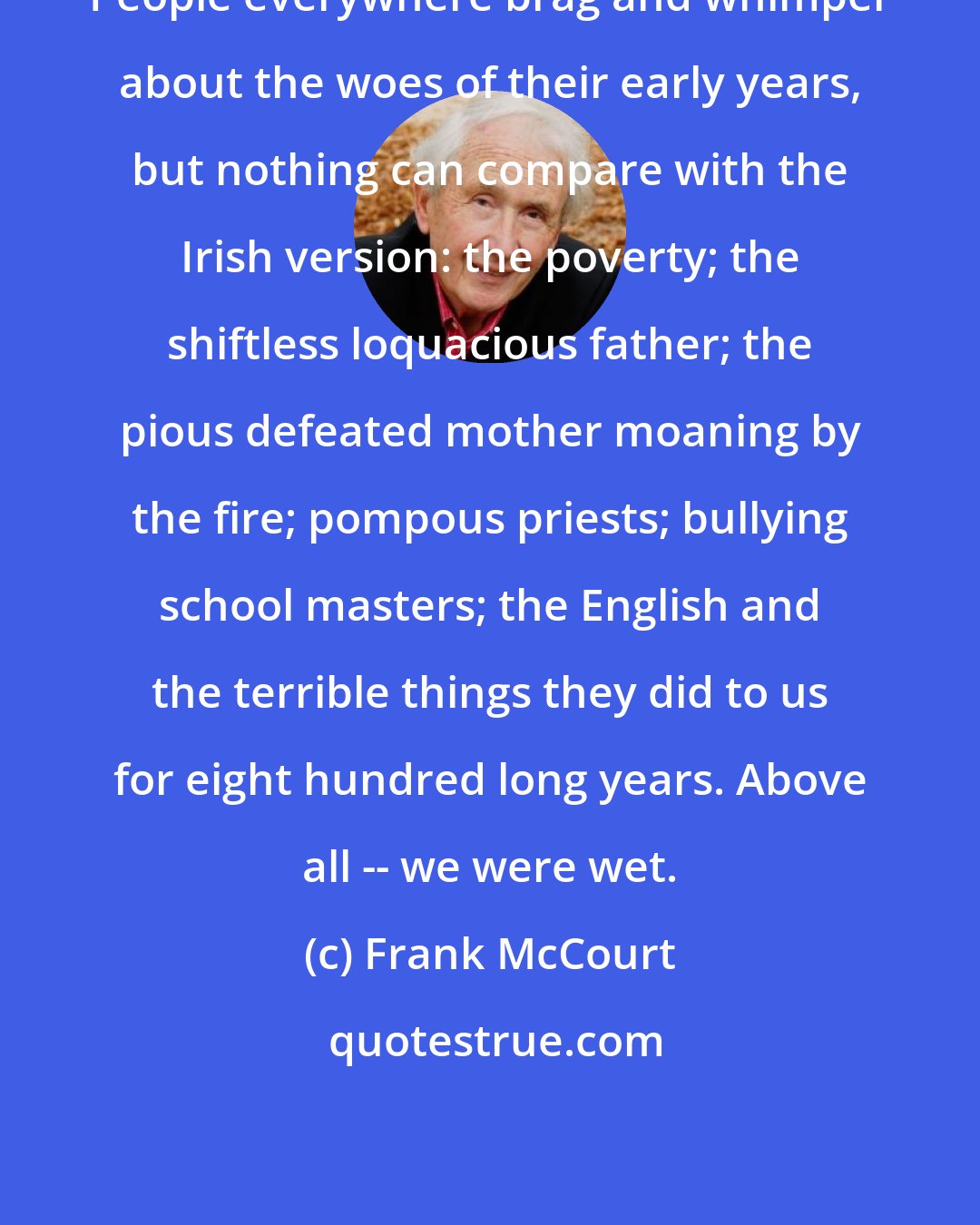 Frank McCourt: People everywhere brag and whimper about the woes of their early years, but nothing can compare with the Irish version: the poverty; the shiftless loquacious father; the pious defeated mother moaning by the fire; pompous priests; bullying school masters; the English and the terrible things they did to us for eight hundred long years. Above all -- we were wet.