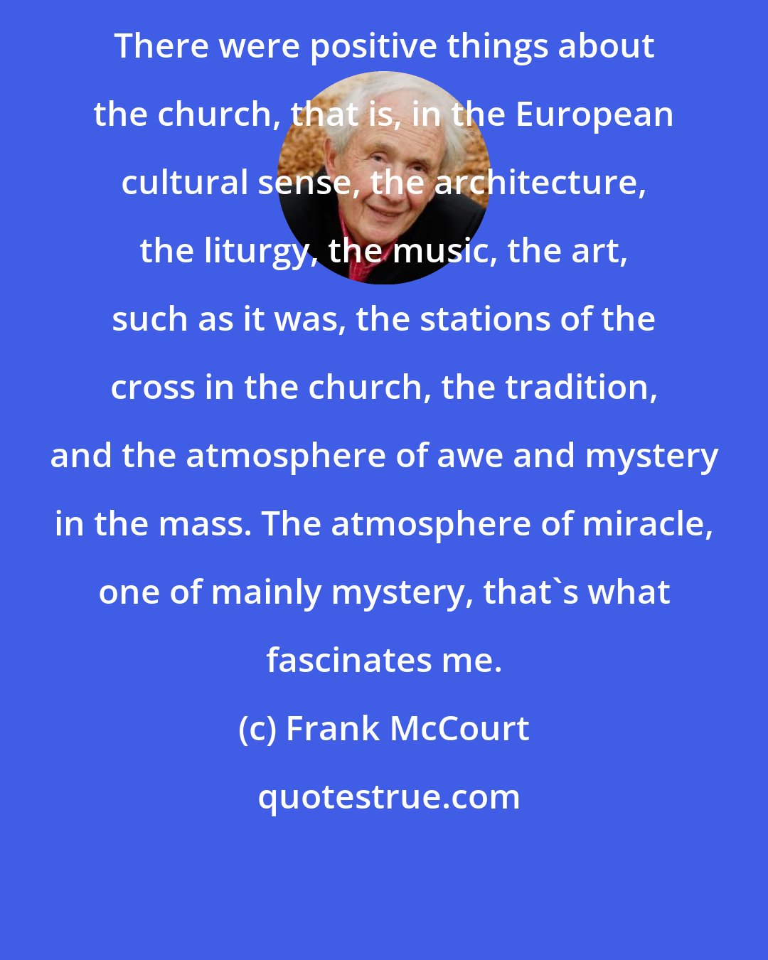 Frank McCourt: There were positive things about the church, that is, in the European cultural sense, the architecture, the liturgy, the music, the art, such as it was, the stations of the cross in the church, the tradition, and the atmosphere of awe and mystery in the mass. The atmosphere of miracle, one of mainly mystery, that's what fascinates me.