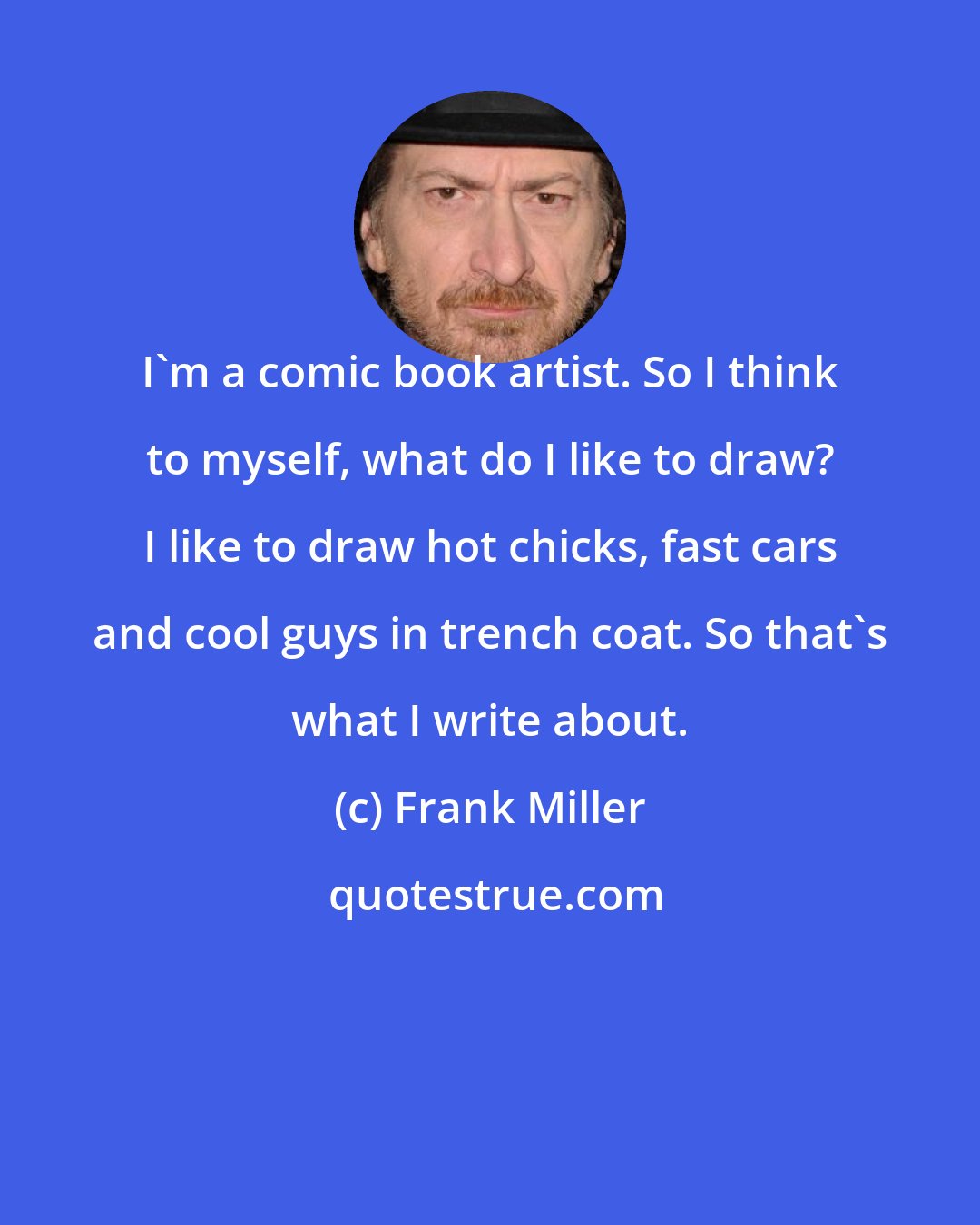 Frank Miller: I'm a comic book artist. So I think to myself, what do I like to draw? I like to draw hot chicks, fast cars and cool guys in trench coat. So that's what I write about.