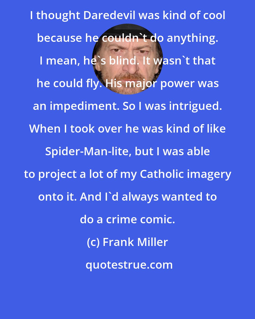 Frank Miller: I thought Daredevil was kind of cool because he couldn't do anything. I mean, he's blind. It wasn't that he could fly. His major power was an impediment. So I was intrigued. When I took over he was kind of like Spider-Man-lite, but I was able to project a lot of my Catholic imagery onto it. And I'd always wanted to do a crime comic.