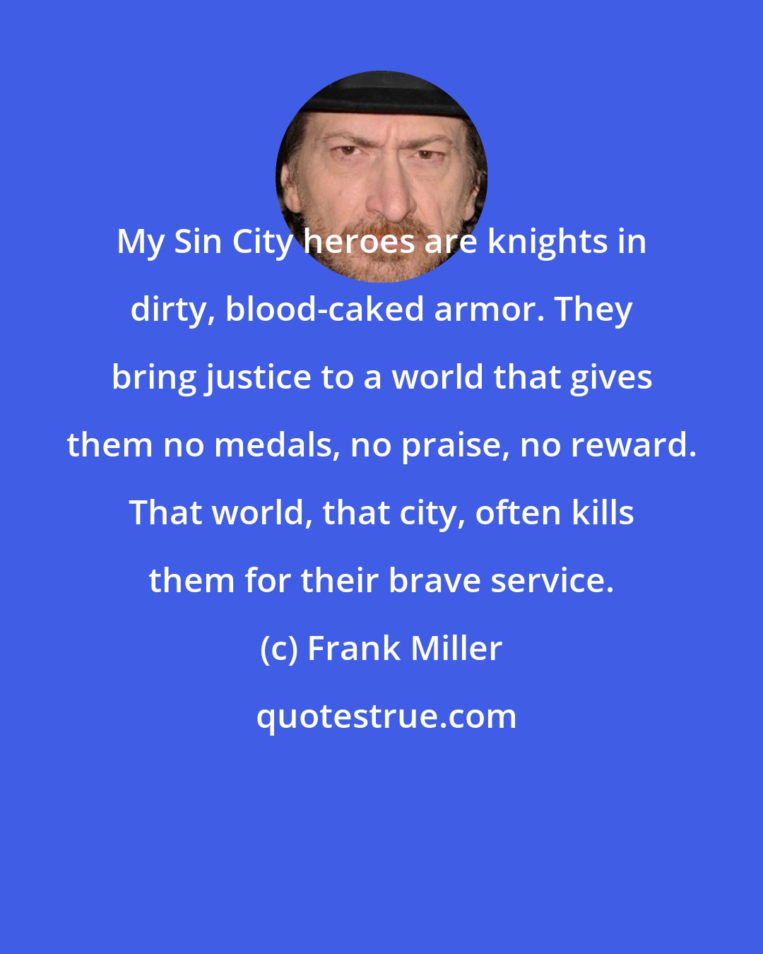 Frank Miller: My Sin City heroes are knights in dirty, blood-caked armor. They bring justice to a world that gives them no medals, no praise, no reward. That world, that city, often kills them for their brave service.