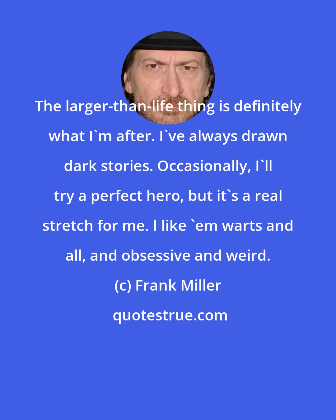 Frank Miller: The larger-than-life thing is definitely what I'm after. I've always drawn dark stories. Occasionally, I'll try a perfect hero, but it's a real stretch for me. I like 'em warts and all, and obsessive and weird.