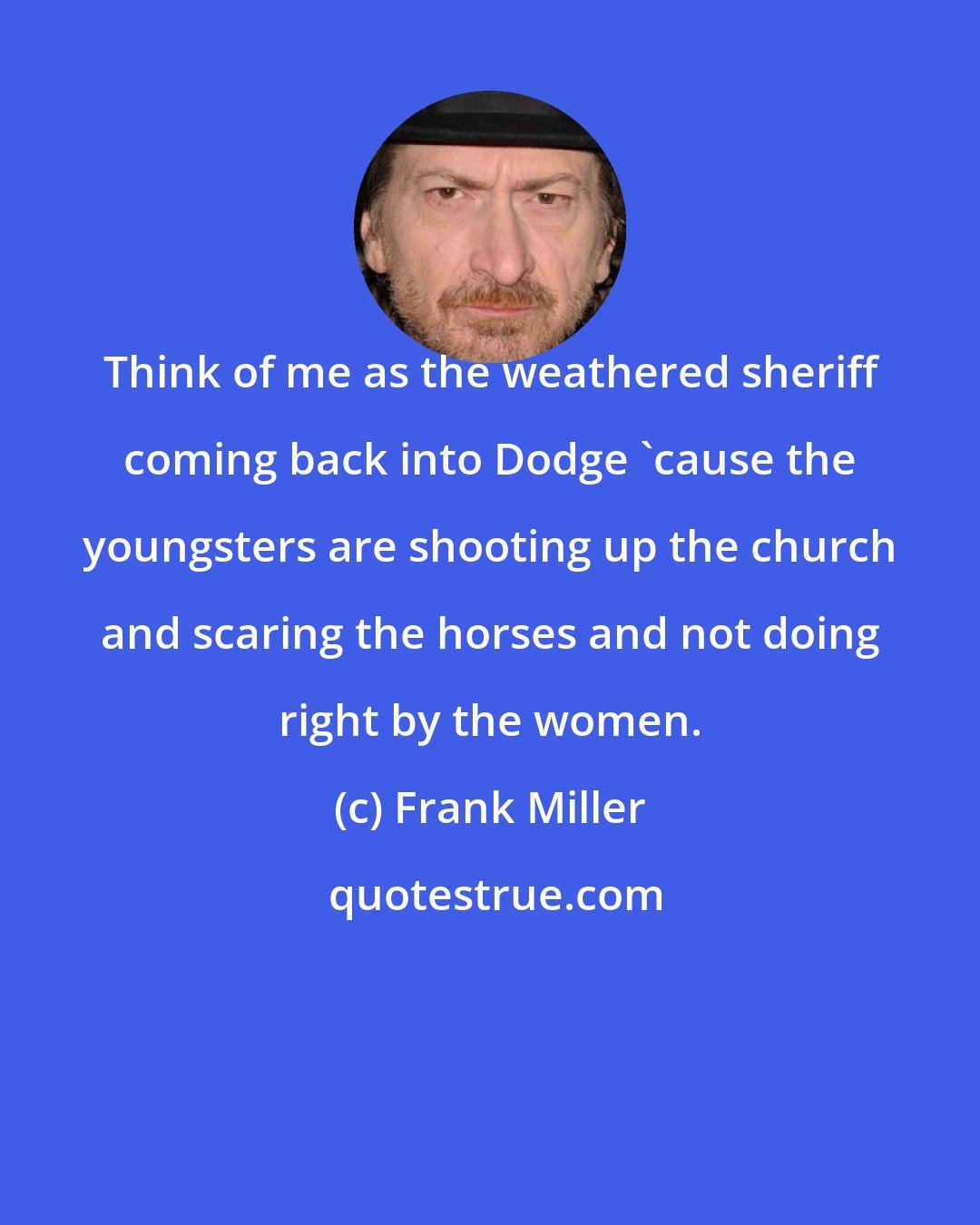 Frank Miller: Think of me as the weathered sheriff coming back into Dodge 'cause the youngsters are shooting up the church and scaring the horses and not doing right by the women.