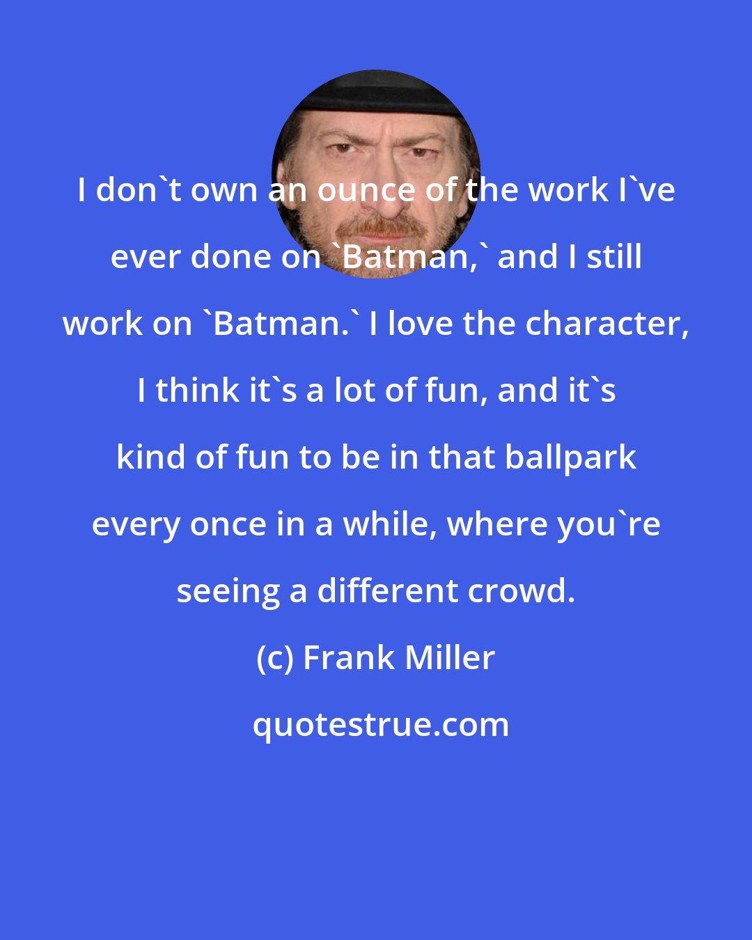 Frank Miller: I don't own an ounce of the work I've ever done on 'Batman,' and I still work on 'Batman.' I love the character, I think it's a lot of fun, and it's kind of fun to be in that ballpark every once in a while, where you're seeing a different crowd.