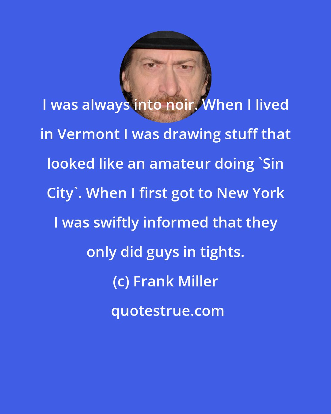 Frank Miller: I was always into noir. When I lived in Vermont I was drawing stuff that looked like an amateur doing 'Sin City'. When I first got to New York I was swiftly informed that they only did guys in tights.