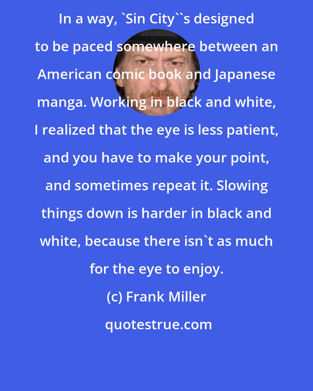 Frank Miller: In a way, 'Sin City''s designed to be paced somewhere between an American comic book and Japanese manga. Working in black and white, I realized that the eye is less patient, and you have to make your point, and sometimes repeat it. Slowing things down is harder in black and white, because there isn't as much for the eye to enjoy.
