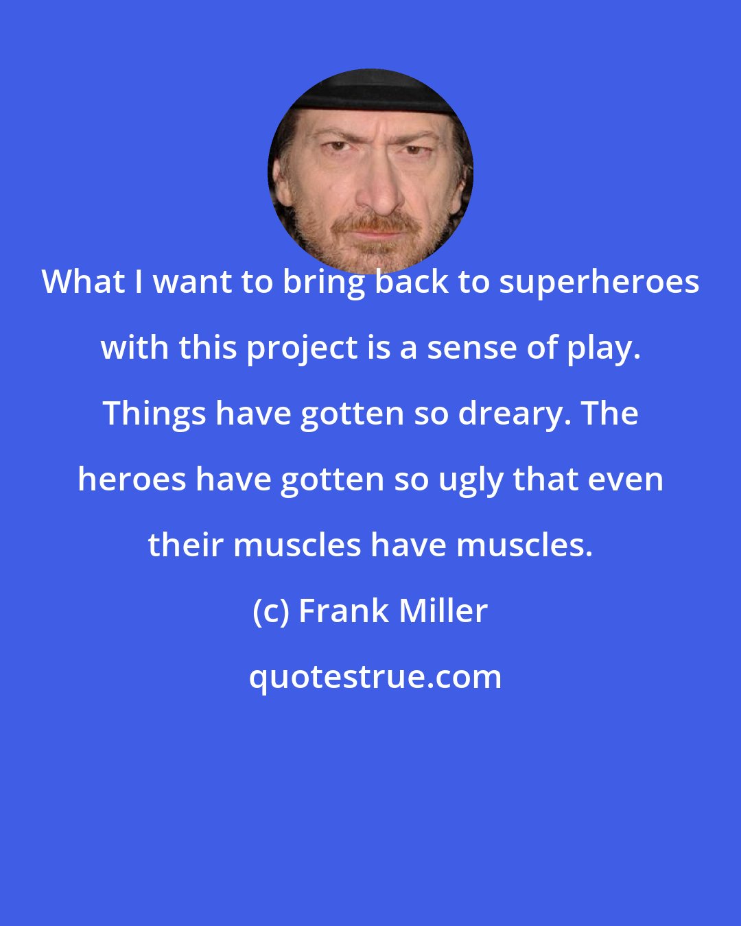 Frank Miller: What I want to bring back to superheroes with this project is a sense of play. Things have gotten so dreary. The heroes have gotten so ugly that even their muscles have muscles.