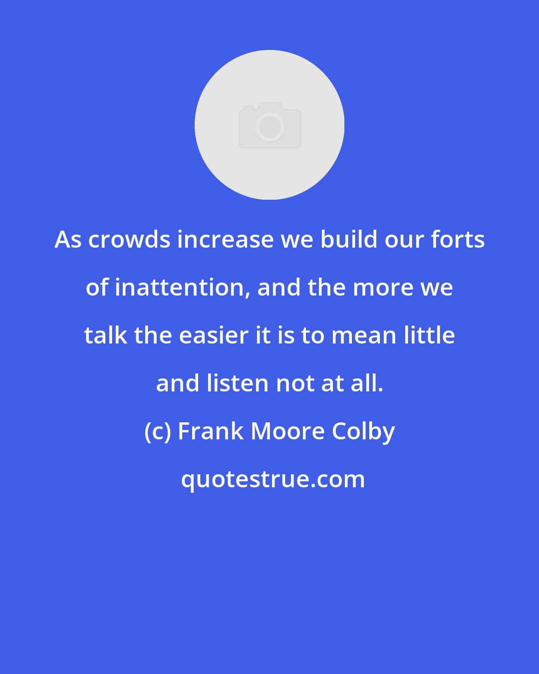 Frank Moore Colby: As crowds increase we build our forts of inattention, and the more we talk the easier it is to mean little and listen not at all.