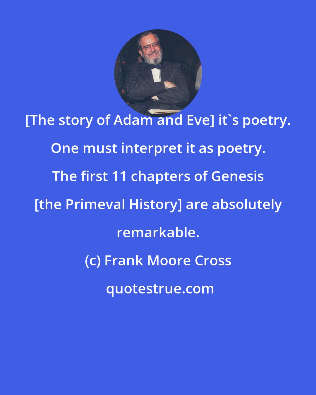 Frank Moore Cross: [The story of Adam and Eve] it's poetry. One must interpret it as poetry. The first 11 chapters of Genesis [the Primeval History] are absolutely remarkable.