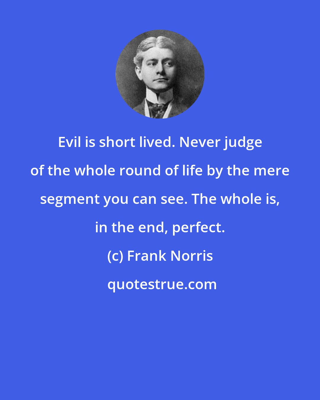 Frank Norris: Evil is short lived. Never judge of the whole round of life by the mere segment you can see. The whole is, in the end, perfect.