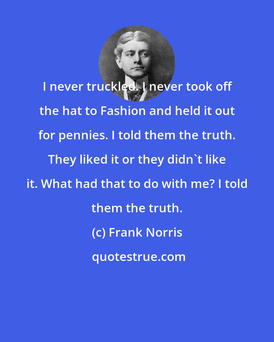 Frank Norris: I never truckled. I never took off the hat to Fashion and held it out for pennies. I told them the truth. They liked it or they didn't like it. What had that to do with me? I told them the truth.