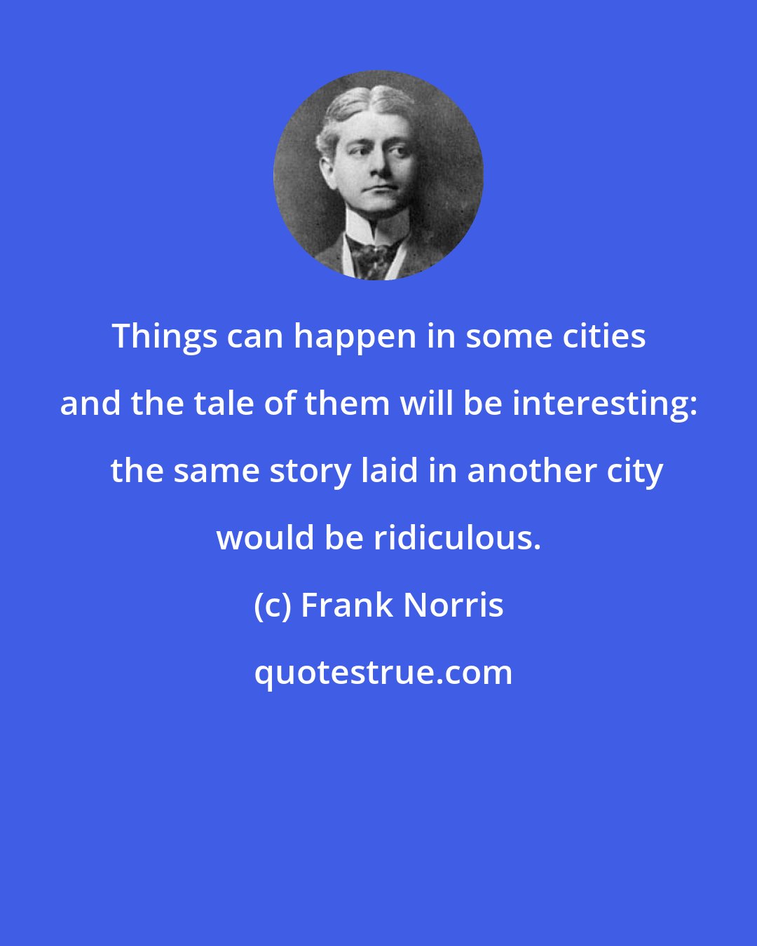 Frank Norris: Things can happen in some cities and the tale of them will be interesting:   the same story laid in another city would be ridiculous.