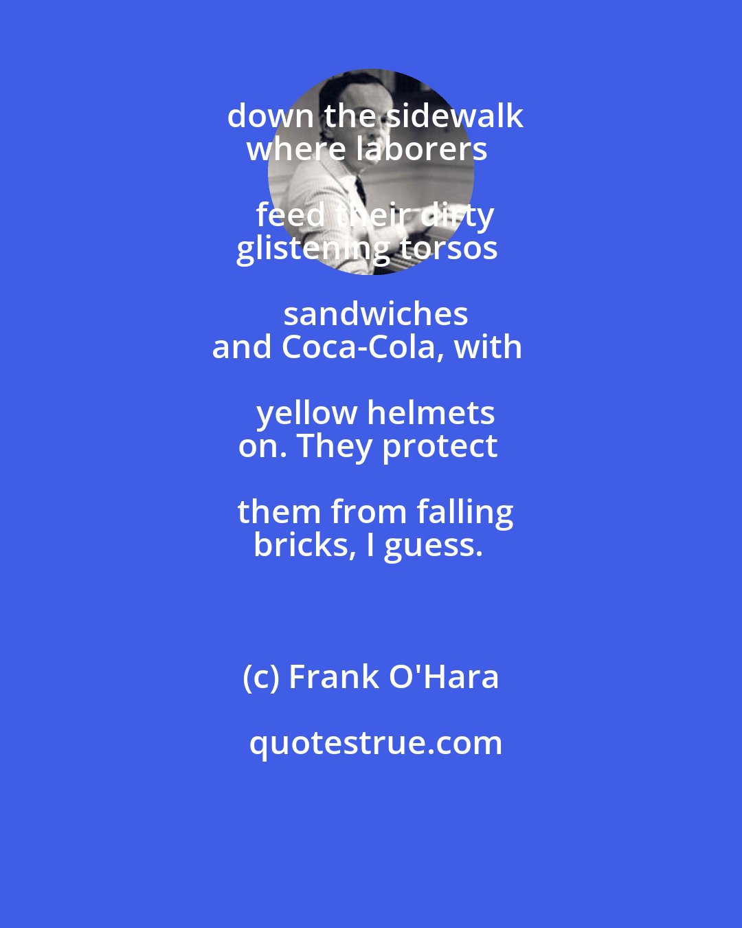 Frank O'Hara: down the sidewalk
where laborers feed their dirty
glistening torsos sandwiches
and Coca-Cola, with yellow helmets
on. They protect them from falling
bricks, I guess.