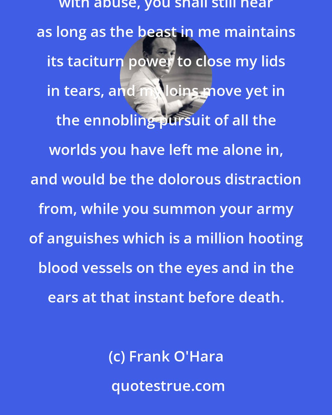 Frank O'Hara: I take this for myself, and you take up the thread of my life between your teeth, tin thread and tarnished with abuse, you shall still hear as long as the beast in me maintains its taciturn power to close my lids in tears, and my loins move yet in the ennobling pursuit of all the worlds you have left me alone in, and would be the dolorous distraction from, while you summon your army of anguishes which is a million hooting blood vessels on the eyes and in the ears at that instant before death.