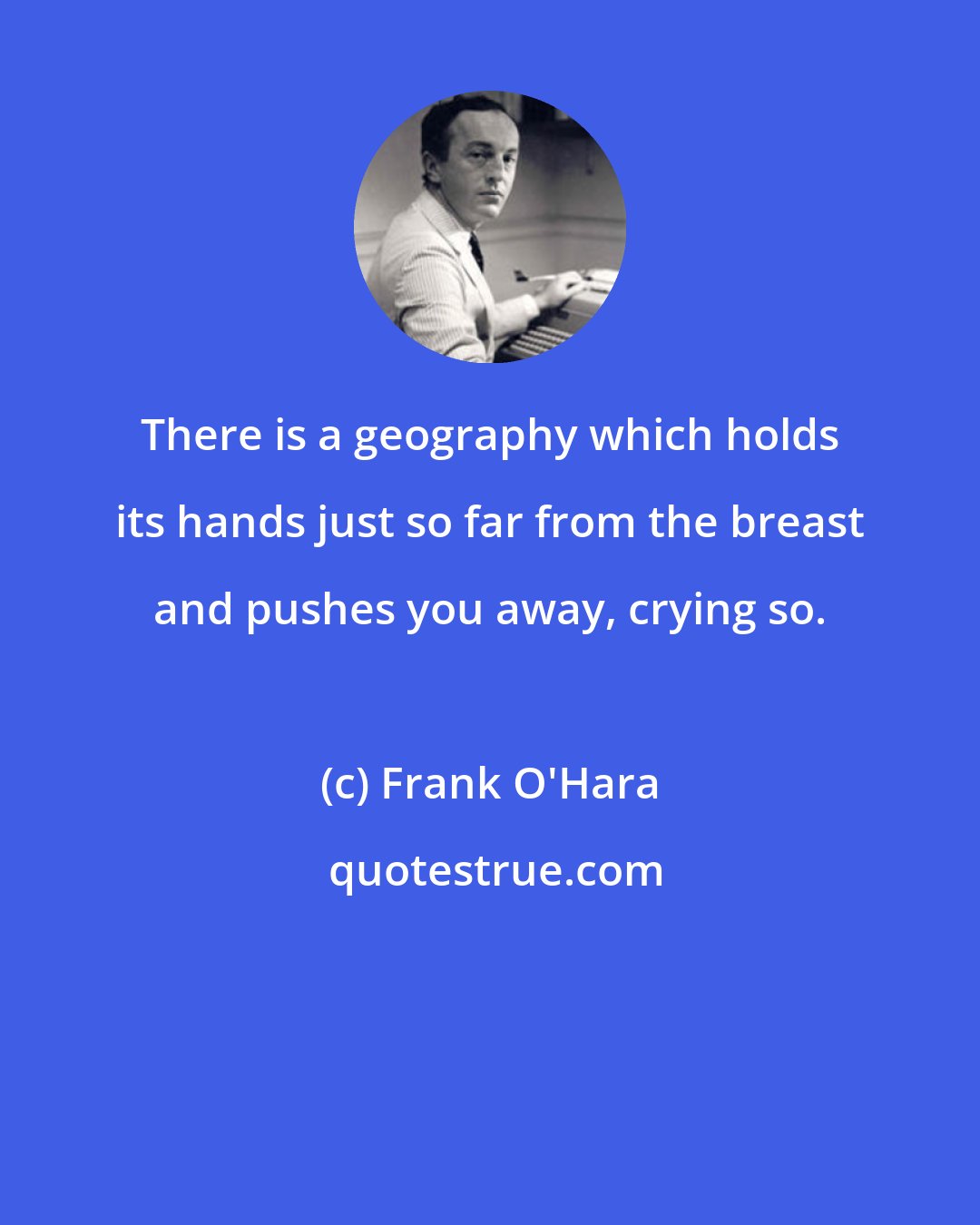 Frank O'Hara: There is a geography which holds its hands just so far from the breast and pushes you away, crying so.