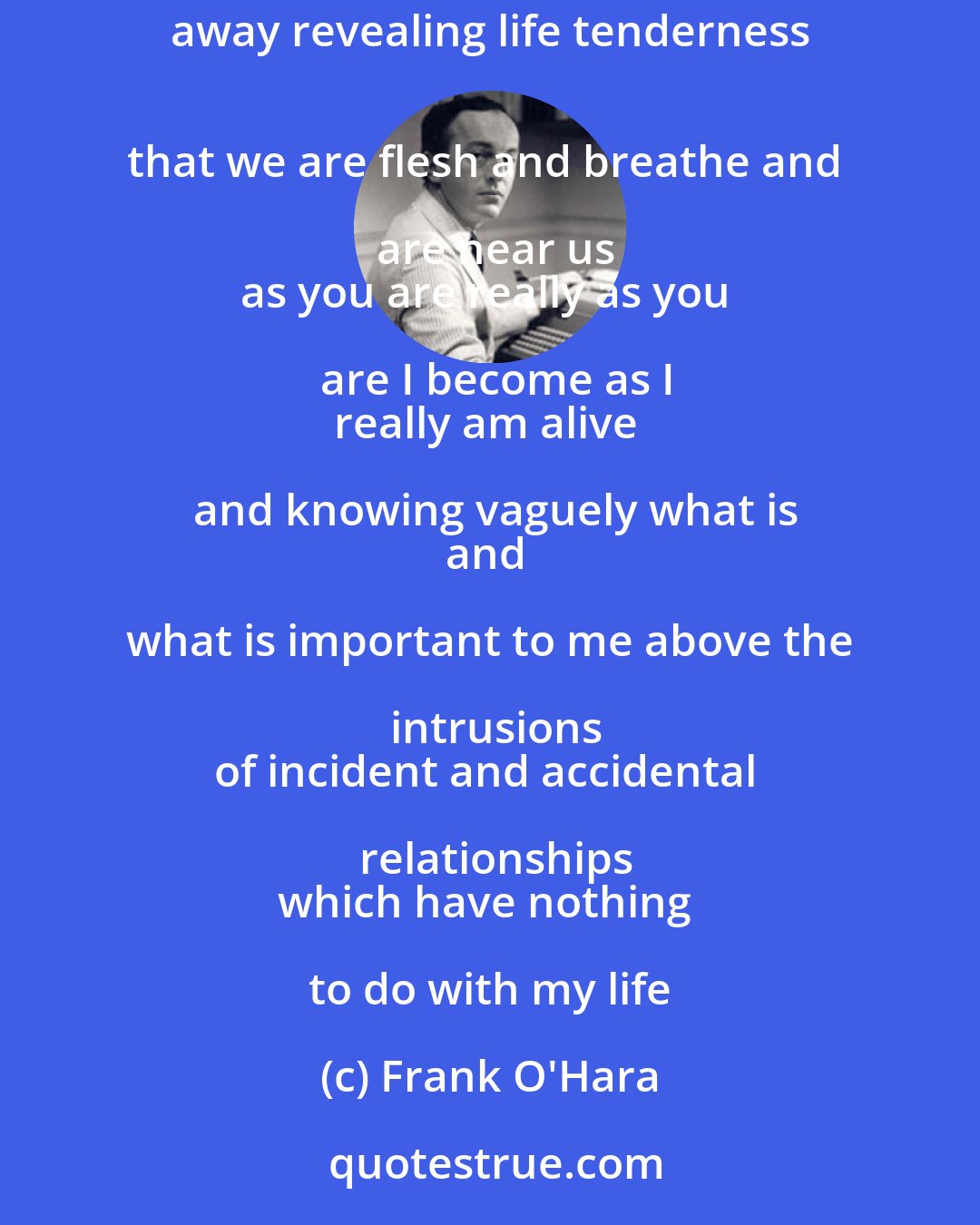 Frank O'Hara: When I am feeling depressed and anxious sullen 
all you have to do is take your clothes off 
and all is wiped away revealing life tenderness 
that we are flesh and breathe and are near us
as you are really as you are I become as I
really am alive and knowing vaguely what is
and what is important to me above the intrusions
of incident and accidental relationships
which have nothing to do with my life