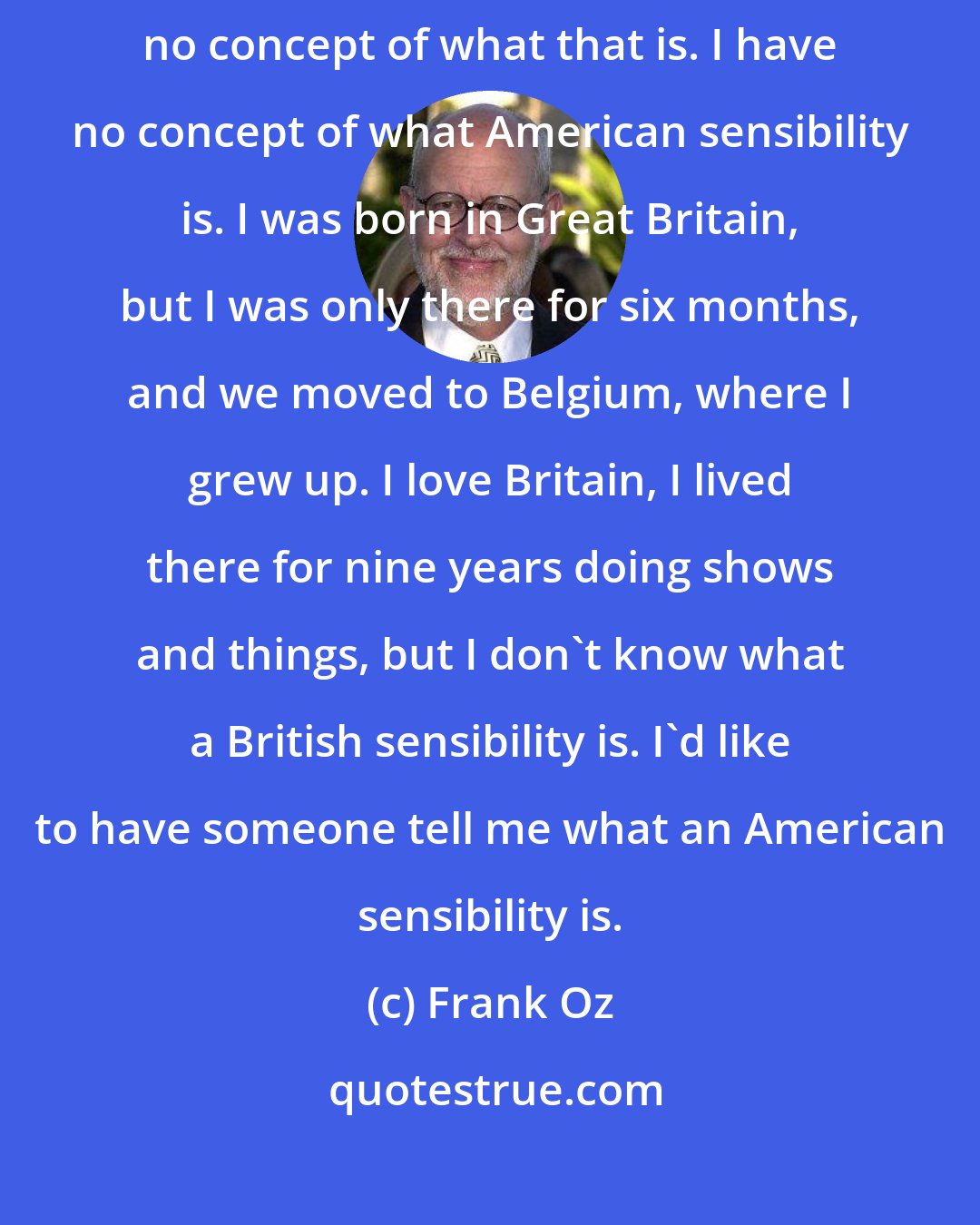 Frank Oz: I have no idea what a British sensibility or a British sense of humor is. I have no concept of what that is. I have no concept of what American sensibility is. I was born in Great Britain, but I was only there for six months, and we moved to Belgium, where I grew up. I love Britain, I lived there for nine years doing shows and things, but I don't know what a British sensibility is. I'd like to have someone tell me what an American sensibility is.