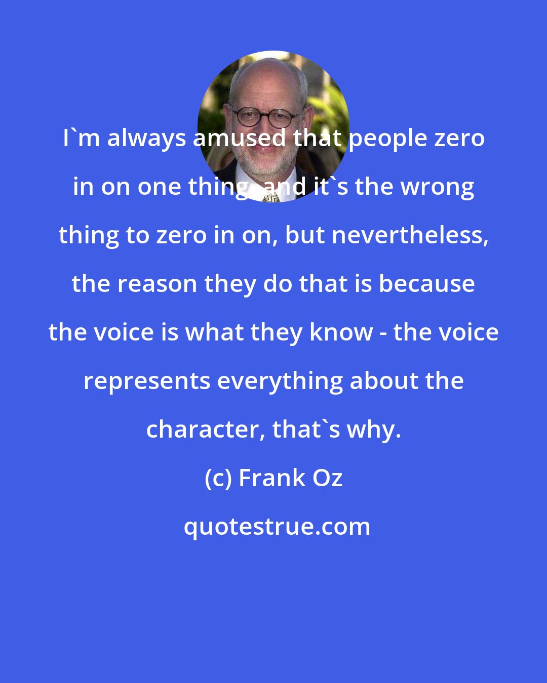 Frank Oz: I'm always amused that people zero in on one thing, and it's the wrong thing to zero in on, but nevertheless, the reason they do that is because the voice is what they know - the voice represents everything about the character, that's why.