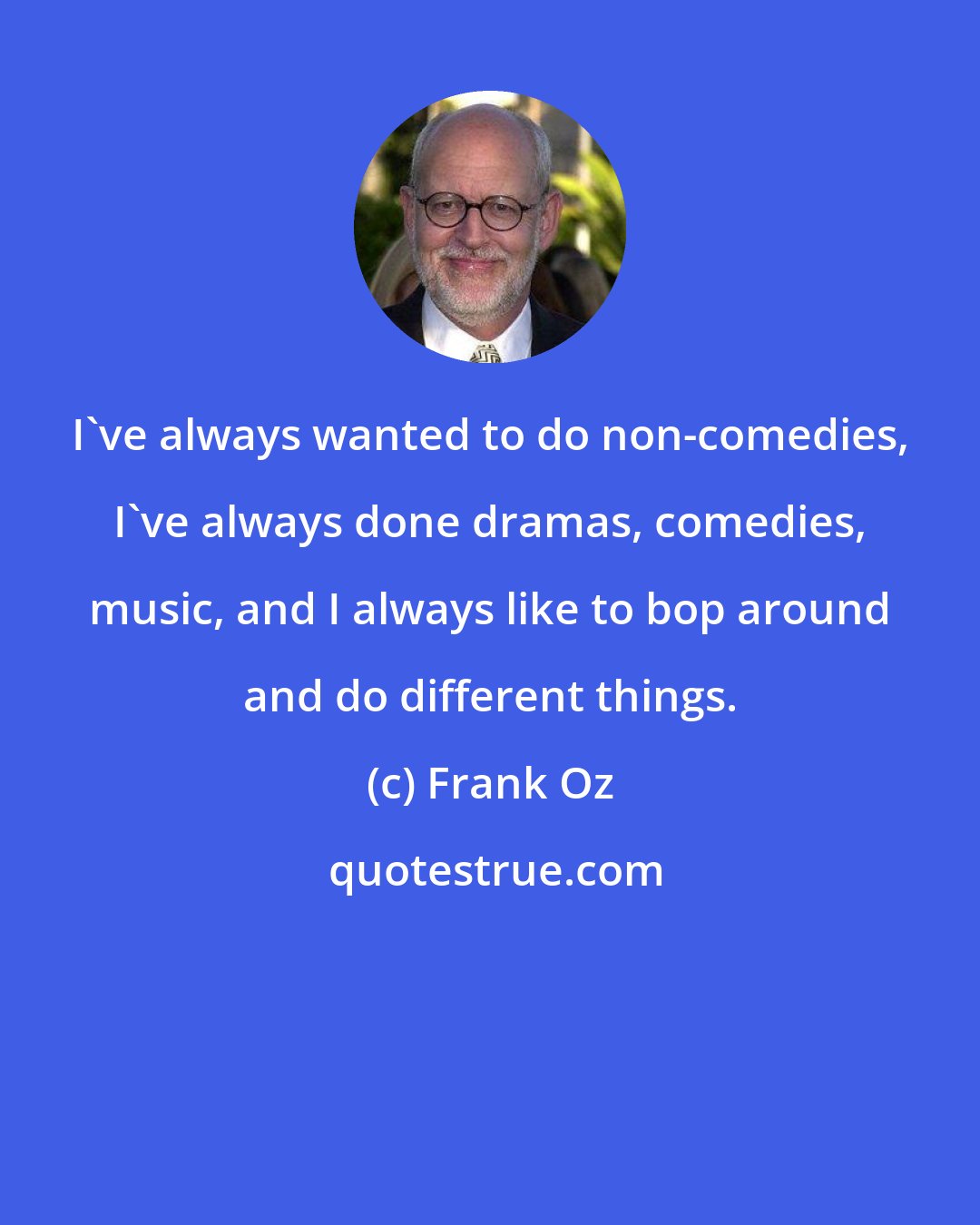 Frank Oz: I've always wanted to do non-comedies, I've always done dramas, comedies, music, and I always like to bop around and do different things.