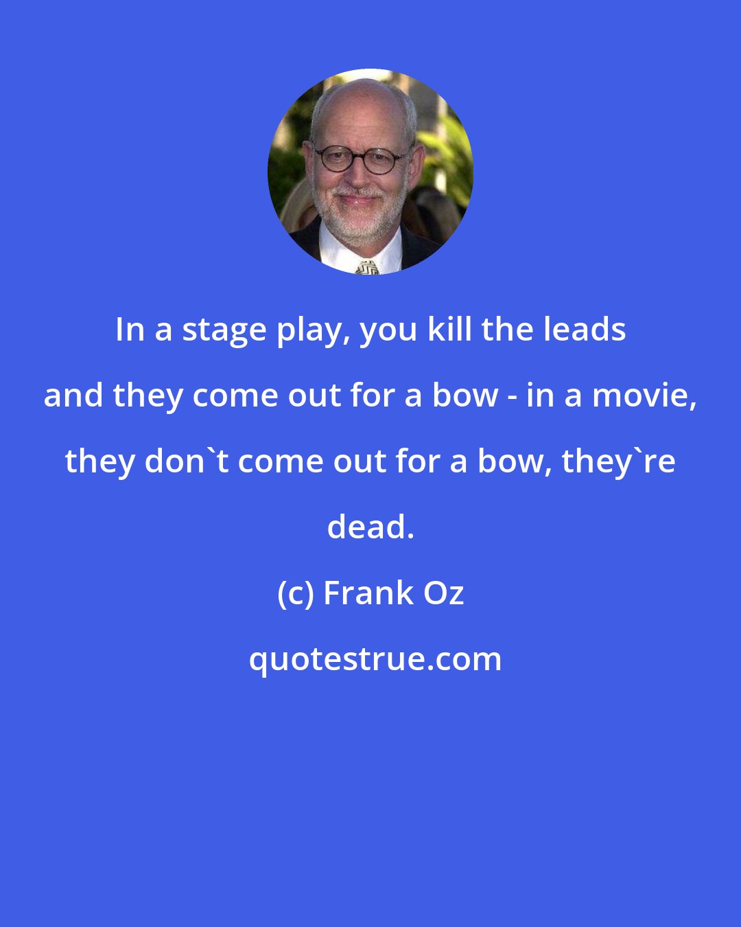 Frank Oz: In a stage play, you kill the leads and they come out for a bow - in a movie, they don't come out for a bow, they're dead.