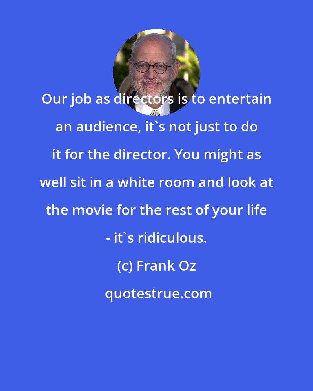 Frank Oz: Our job as directors is to entertain an audience, it's not just to do it for the director. You might as well sit in a white room and look at the movie for the rest of your life - it's ridiculous.