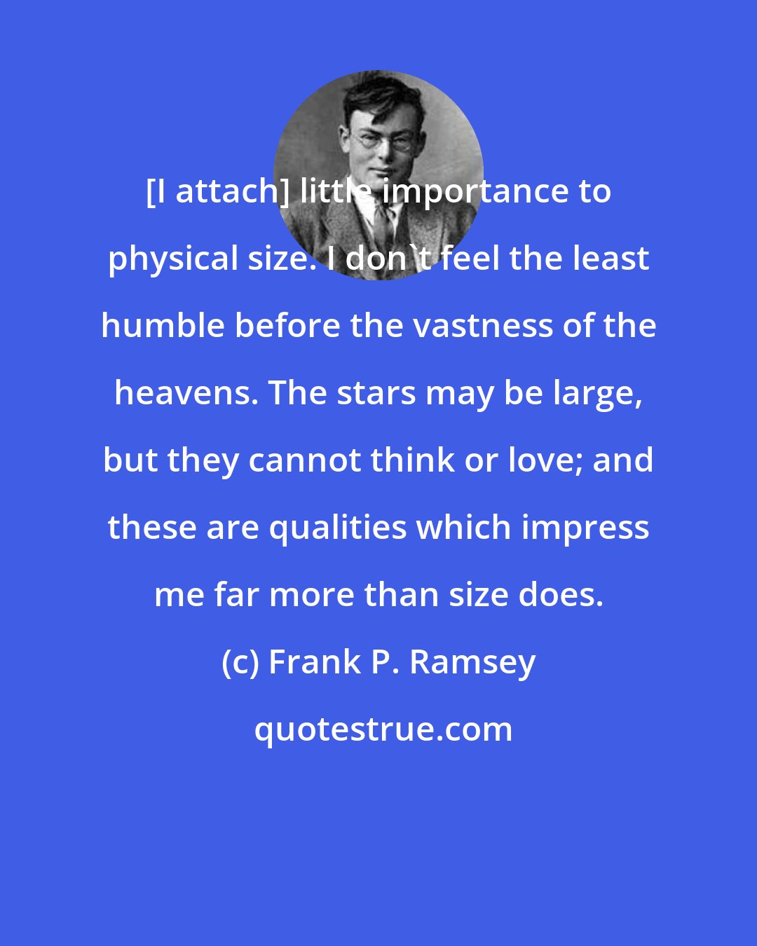 Frank P. Ramsey: [I attach] little importance to physical size. I don't feel the least humble before the vastness of the heavens. The stars may be large, but they cannot think or love; and these are qualities which impress me far more than size does.