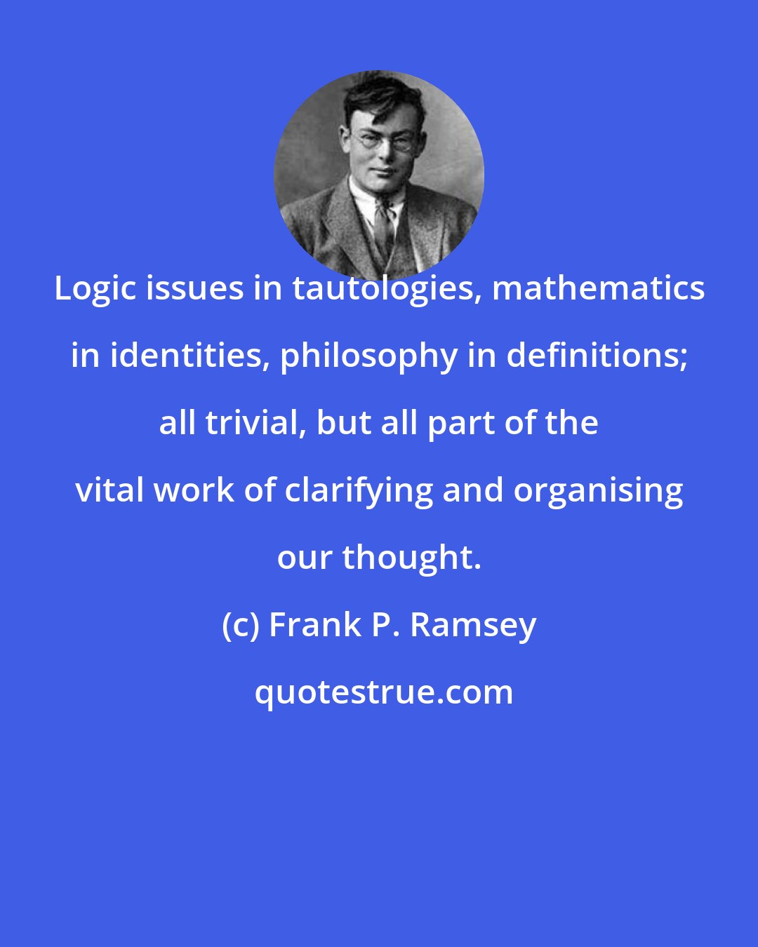 Frank P. Ramsey: Logic issues in tautologies, mathematics in identities, philosophy in definitions; all trivial, but all part of the vital work of clarifying and organising our thought.