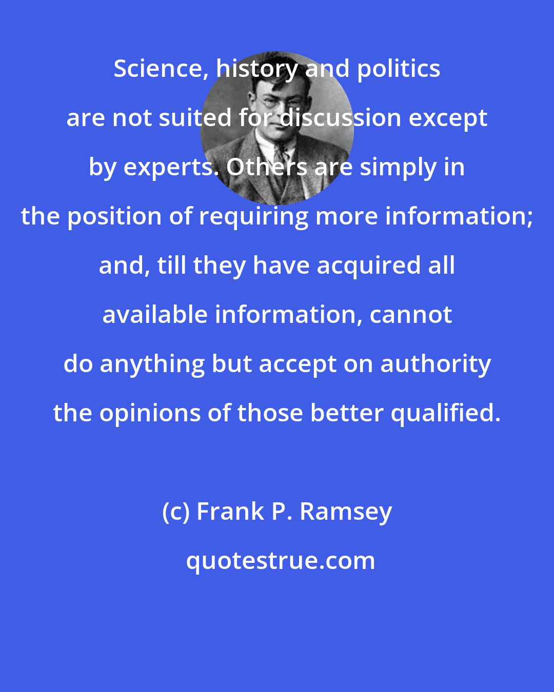 Frank P. Ramsey: Science, history and politics are not suited for discussion except by experts. Others are simply in the position of requiring more information; and, till they have acquired all available information, cannot do anything but accept on authority the opinions of those better qualified.
