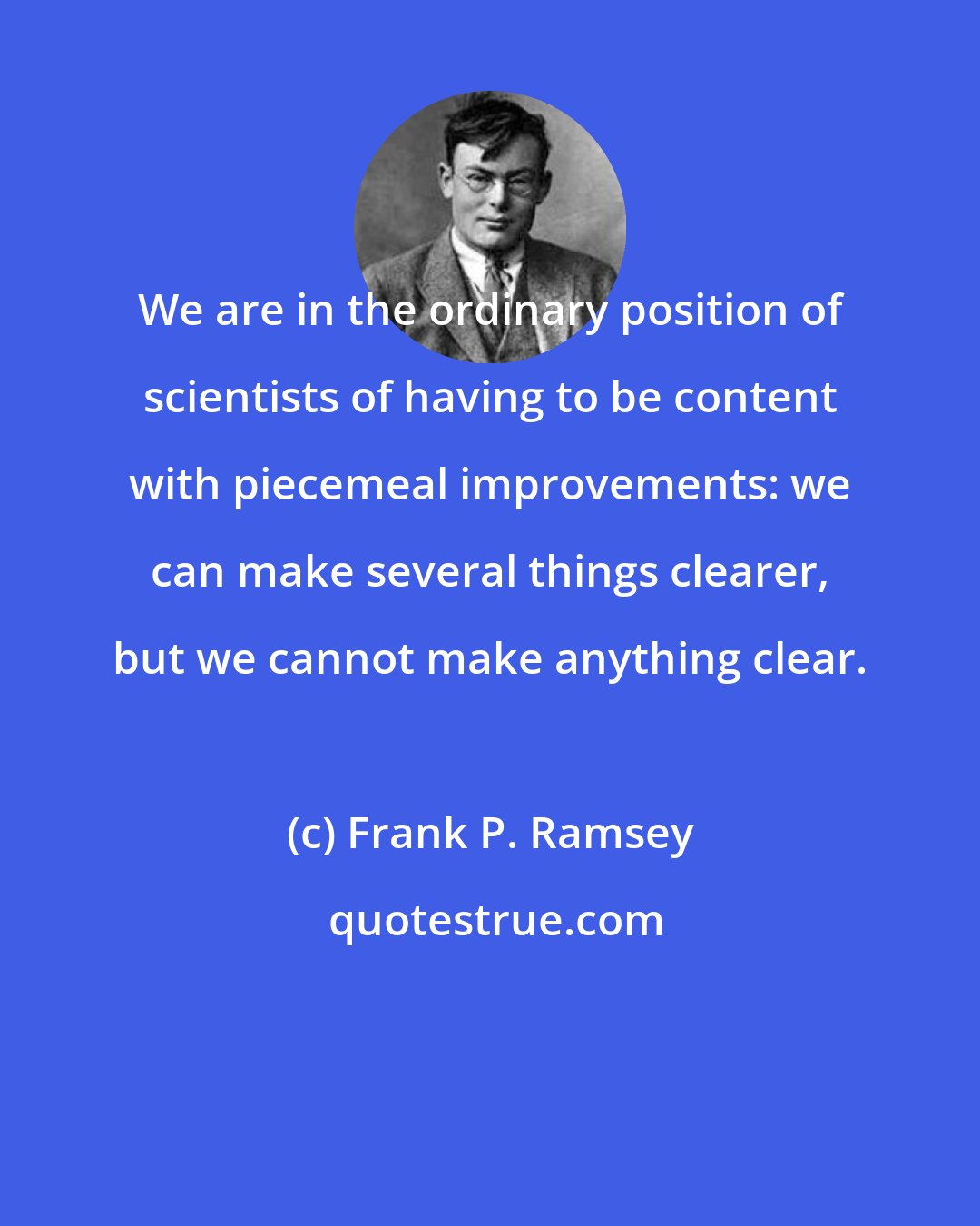 Frank P. Ramsey: We are in the ordinary position of scientists of having to be content with piecemeal improvements: we can make several things clearer, but we cannot make anything clear.