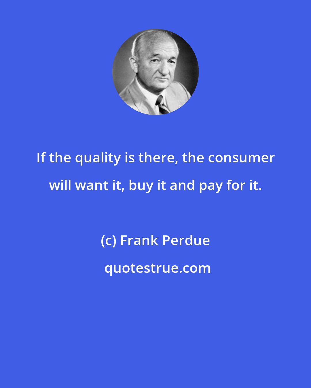 Frank Perdue: If the quality is there, the consumer will want it, buy it and pay for it.