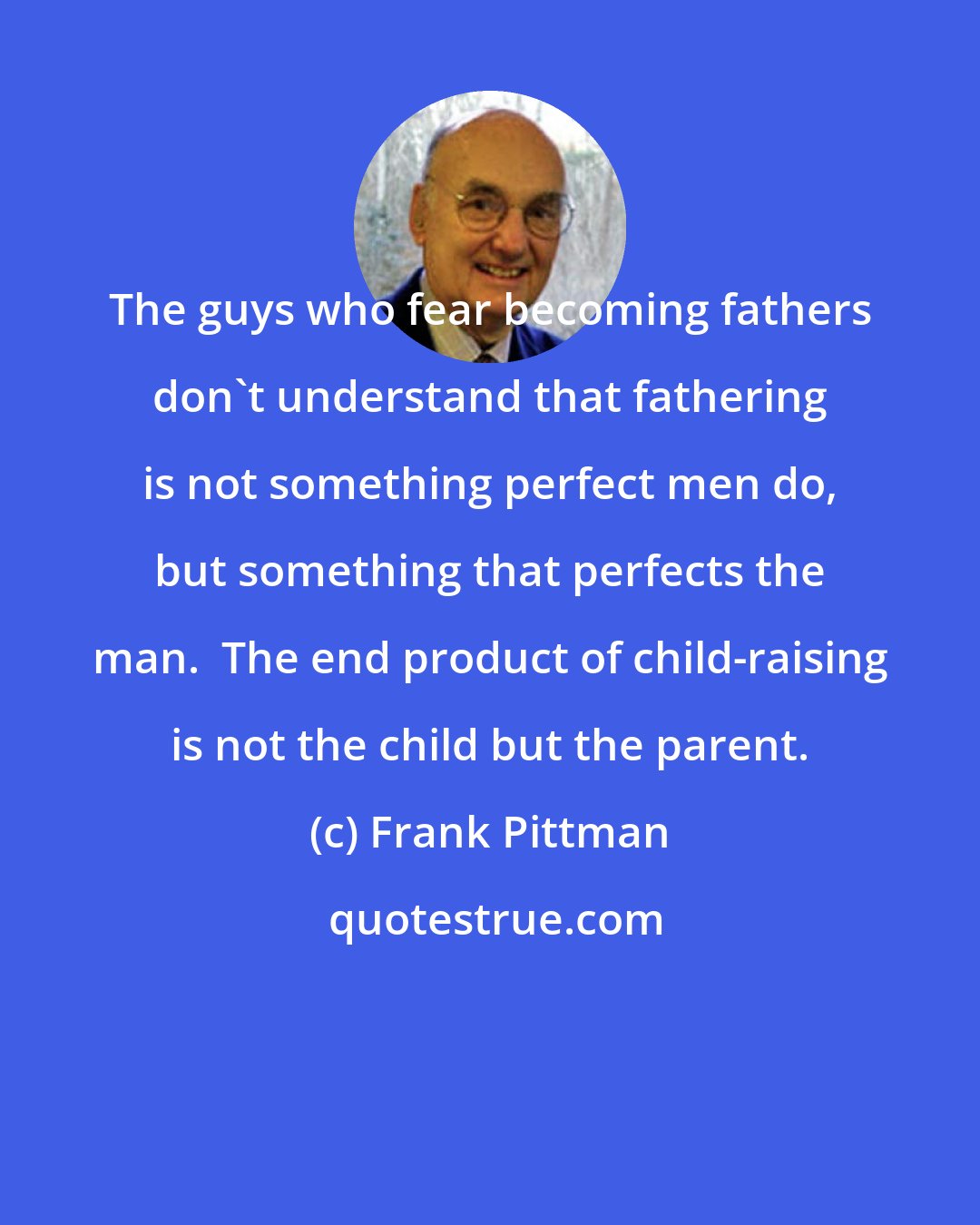 Frank Pittman: The guys who fear becoming fathers don't understand that fathering is not something perfect men do, but something that perfects the man.  The end product of child-raising is not the child but the parent.
