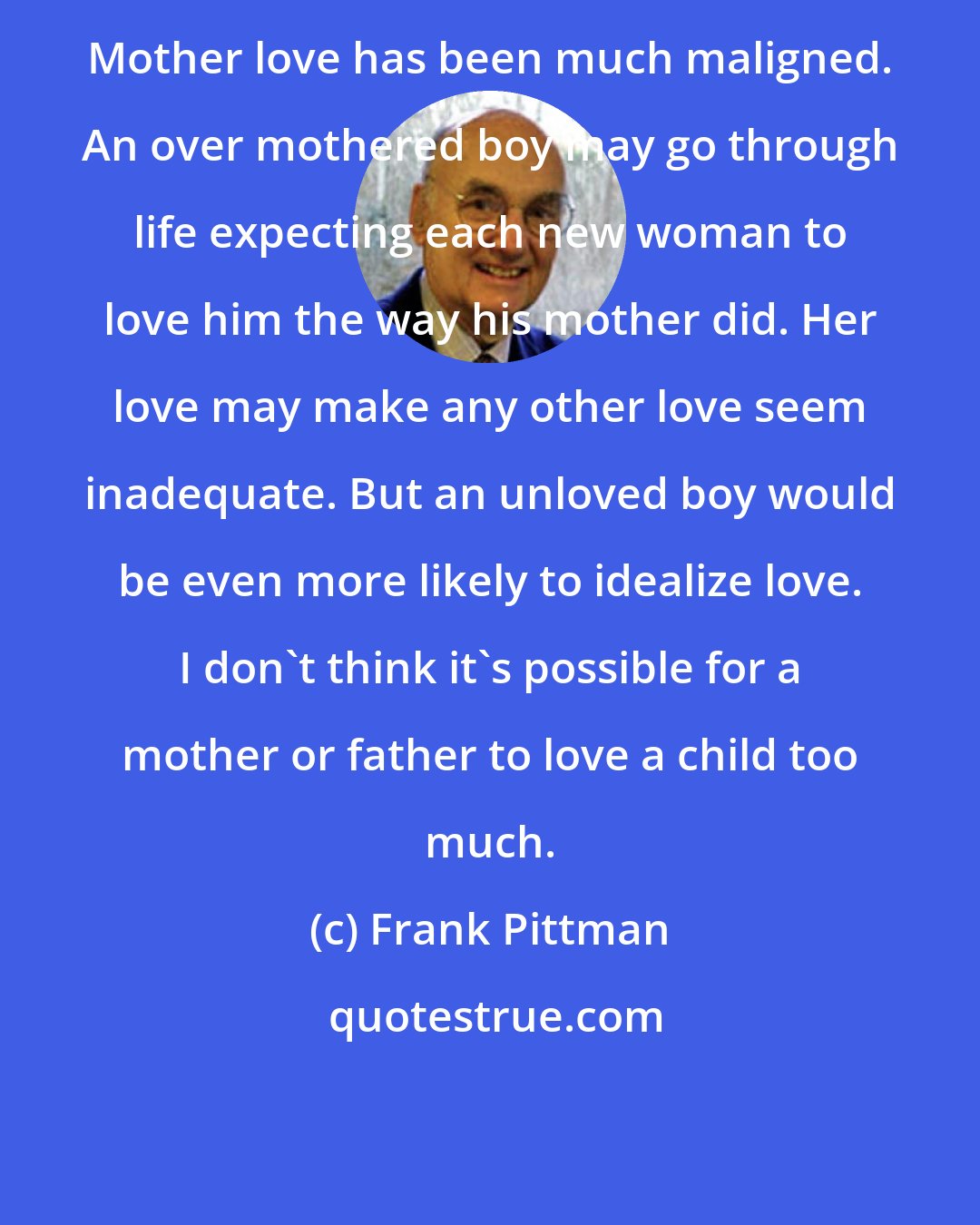 Frank Pittman: Mother love has been much maligned. An over mothered boy may go through life expecting each new woman to love him the way his mother did. Her love may make any other love seem inadequate. But an unloved boy would be even more likely to idealize love. I don't think it's possible for a mother or father to love a child too much.