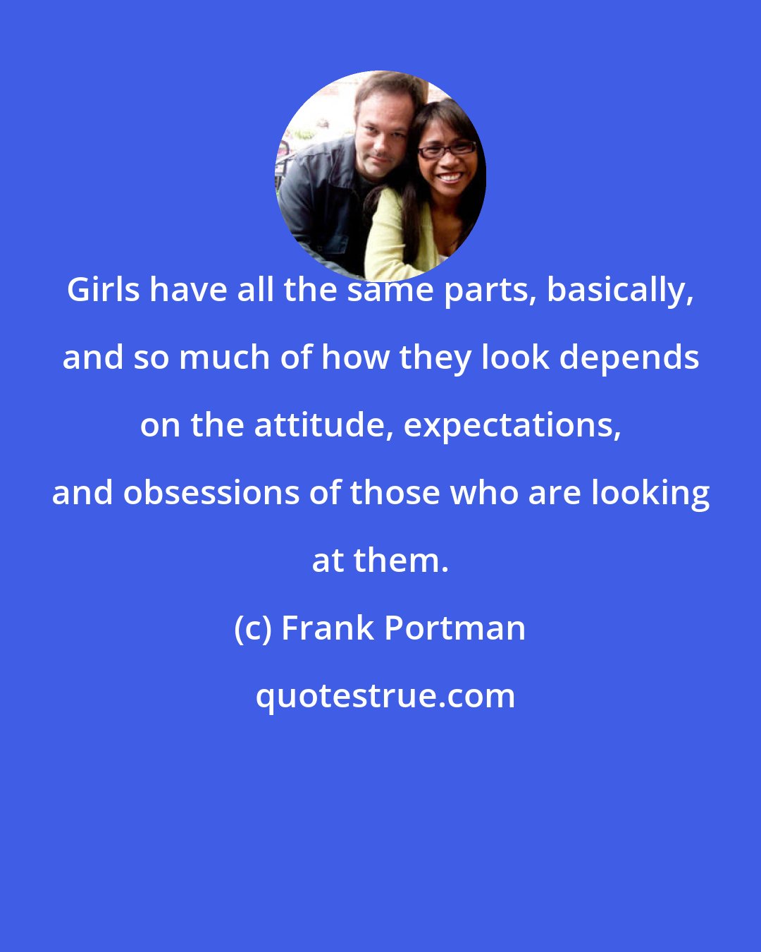 Frank Portman: Girls have all the same parts, basically, and so much of how they look depends on the attitude, expectations, and obsessions of those who are looking at them.