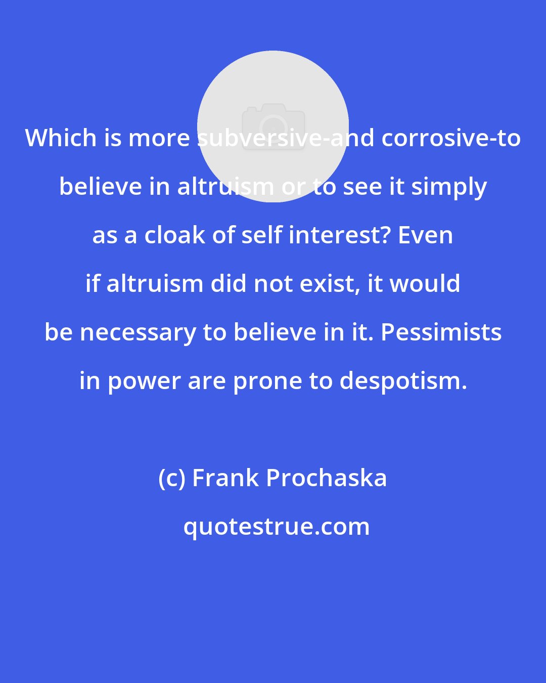 Frank Prochaska: Which is more subversive-and corrosive-to believe in altruism or to see it simply as a cloak of self interest? Even if altruism did not exist, it would be necessary to believe in it. Pessimists in power are prone to despotism.