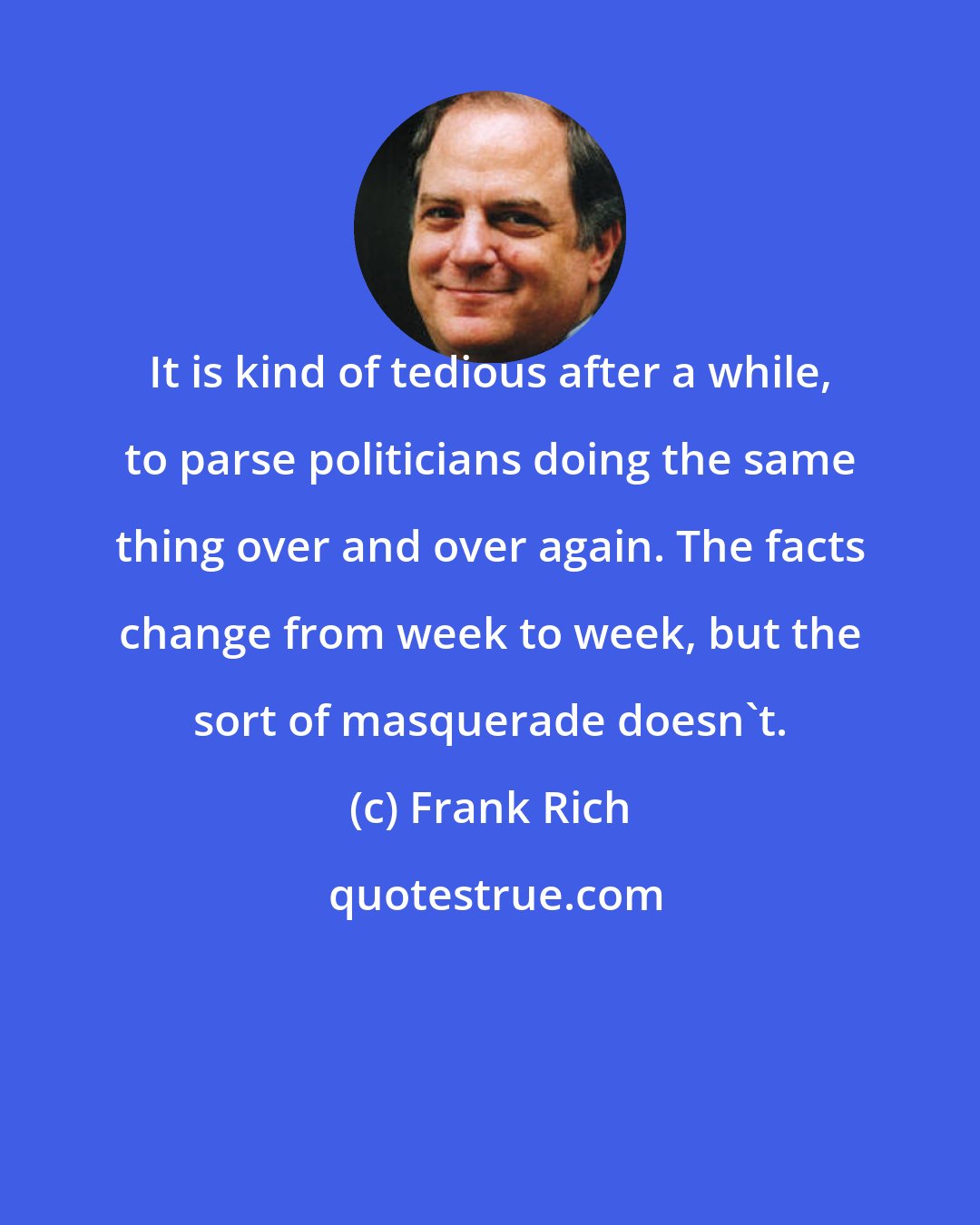 Frank Rich: It is kind of tedious after a while, to parse politicians doing the same thing over and over again. The facts change from week to week, but the sort of masquerade doesn't.