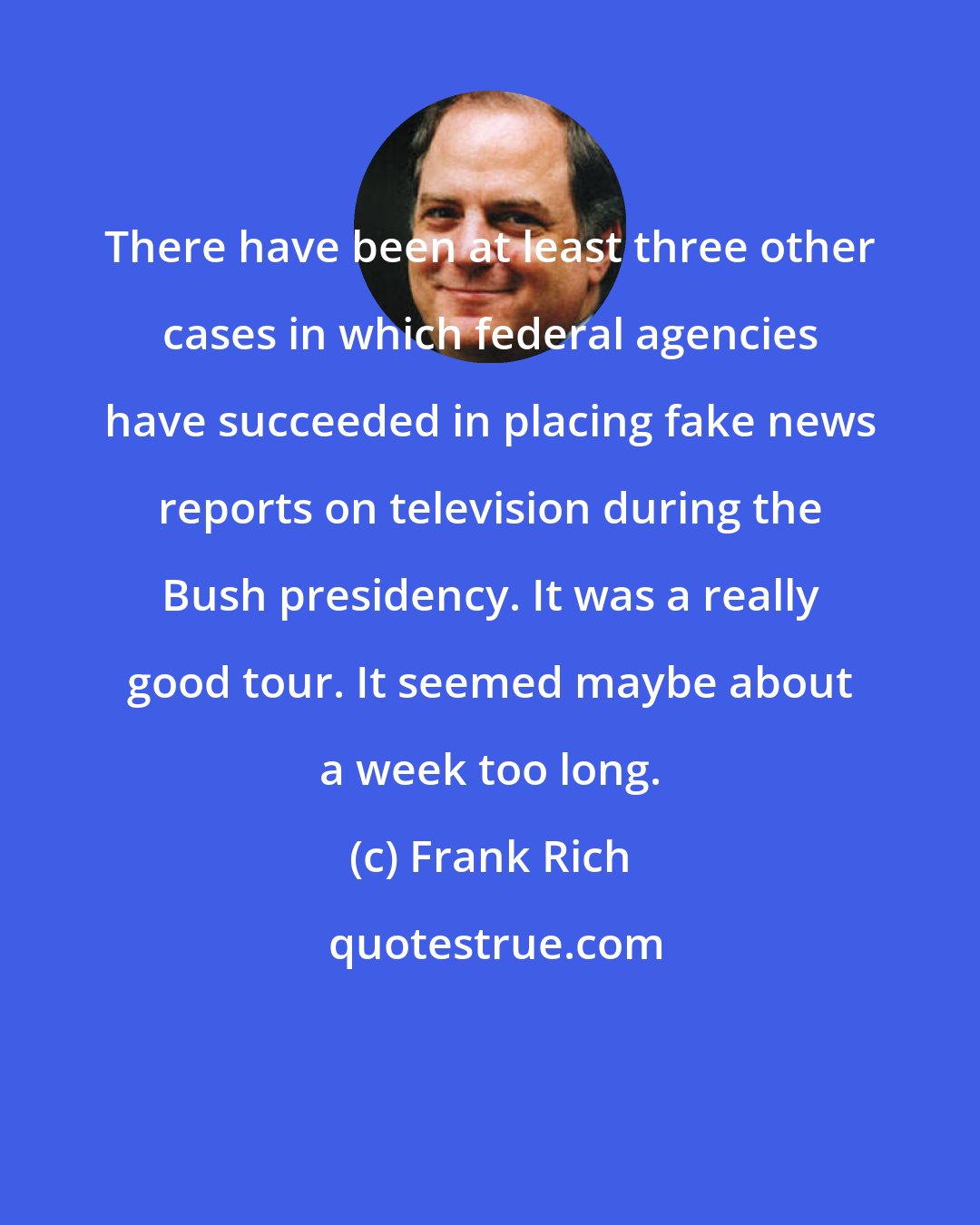 Frank Rich: There have been at least three other cases in which federal agencies have succeeded in placing fake news reports on television during the Bush presidency. It was a really good tour. It seemed maybe about a week too long.