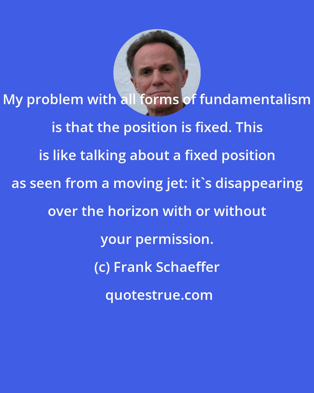 Frank Schaeffer: My problem with all forms of fundamentalism is that the position is fixed. This is like talking about a fixed position as seen from a moving jet: it's disappearing over the horizon with or without your permission.