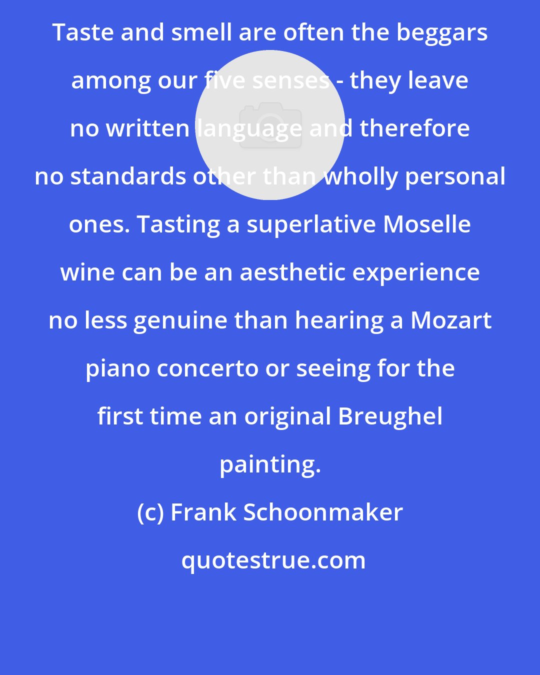Frank Schoonmaker: Taste and smell are often the beggars among our five senses - they leave no written language and therefore no standards other than wholly personal ones. Tasting a superlative Moselle wine can be an aesthetic experience no less genuine than hearing a Mozart piano concerto or seeing for the first time an original Breughel painting.