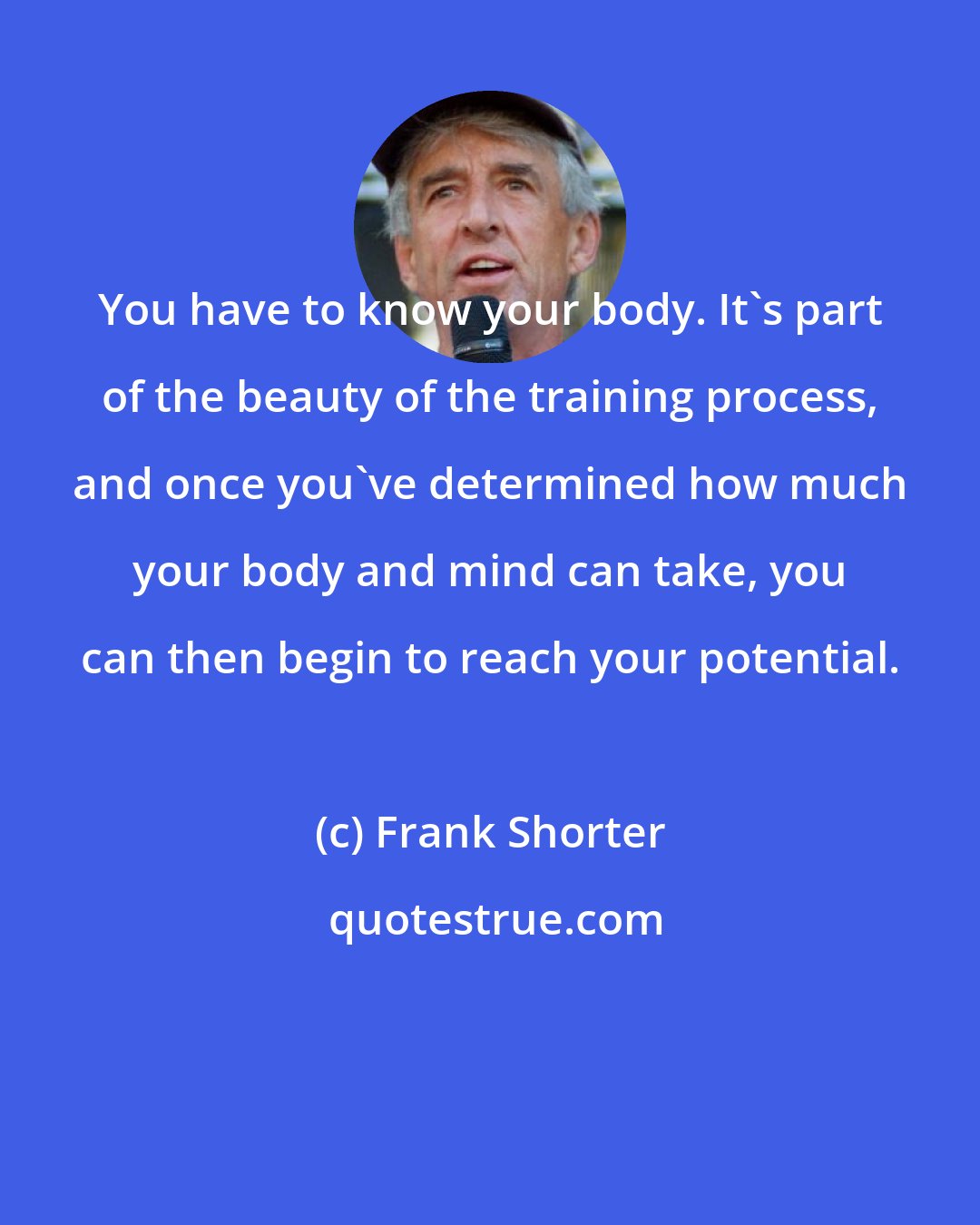 Frank Shorter: You have to know your body. It's part of the beauty of the training process, and once you've determined how much your body and mind can take, you can then begin to reach your potential.