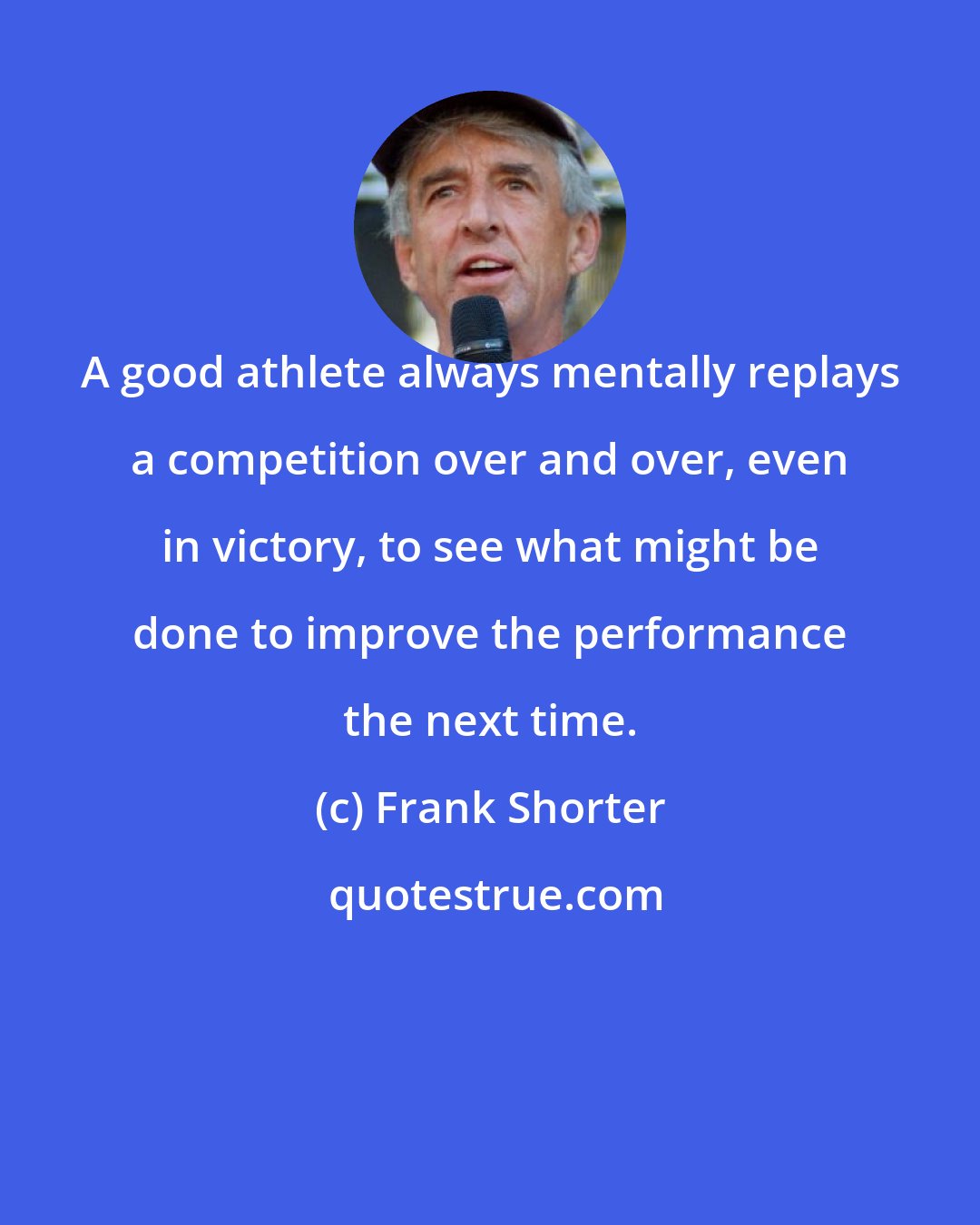 Frank Shorter: A good athlete always mentally replays a competition over and over, even in victory, to see what might be done to improve the performance the next time.
