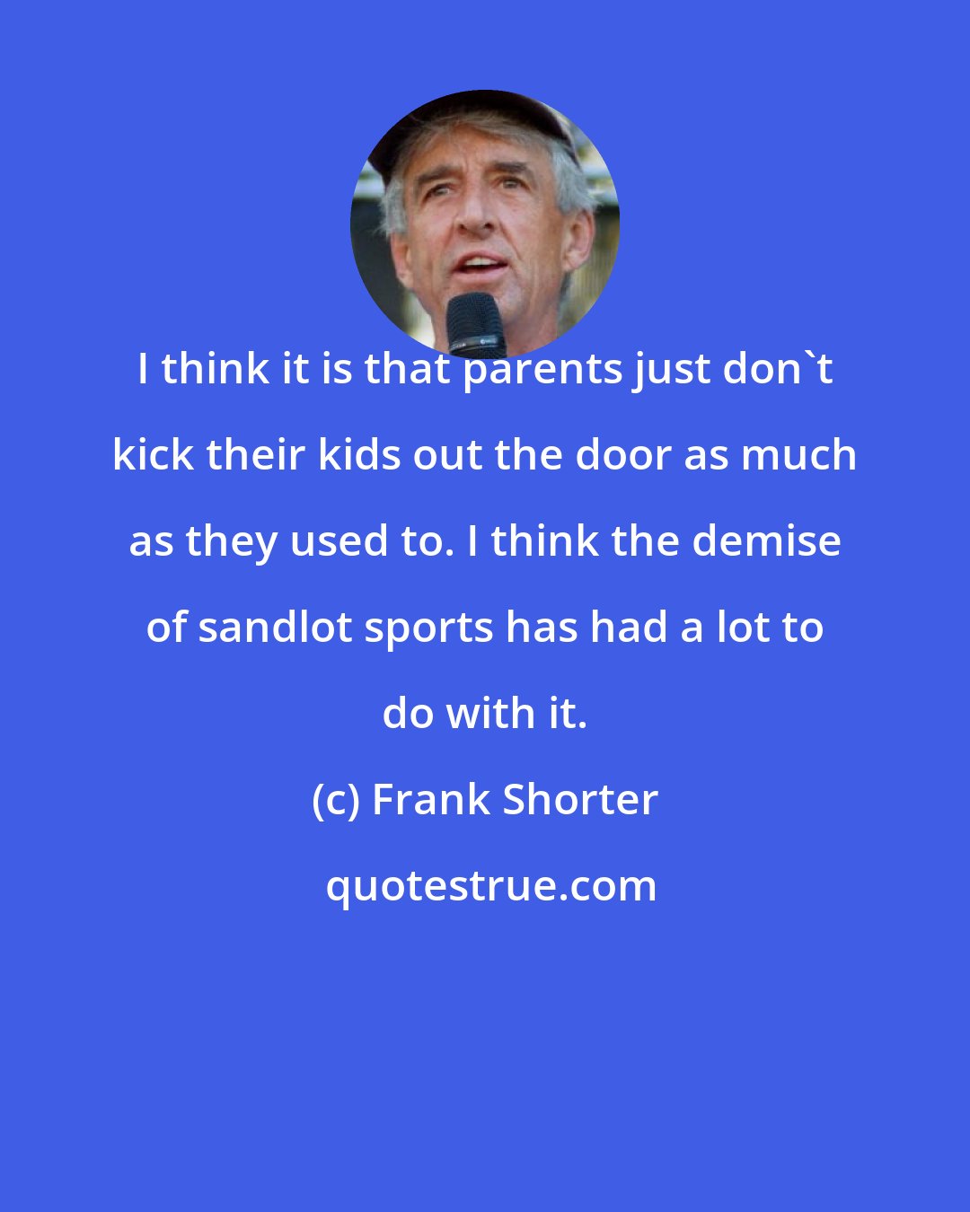 Frank Shorter: I think it is that parents just don't kick their kids out the door as much as they used to. I think the demise of sandlot sports has had a lot to do with it.