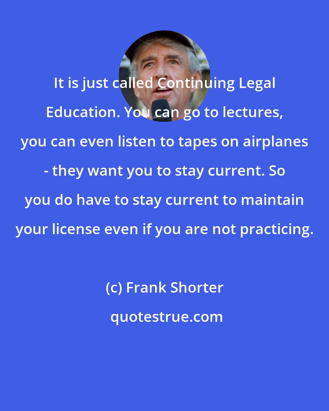 Frank Shorter: It is just called Continuing Legal Education. You can go to lectures, you can even listen to tapes on airplanes - they want you to stay current. So you do have to stay current to maintain your license even if you are not practicing.