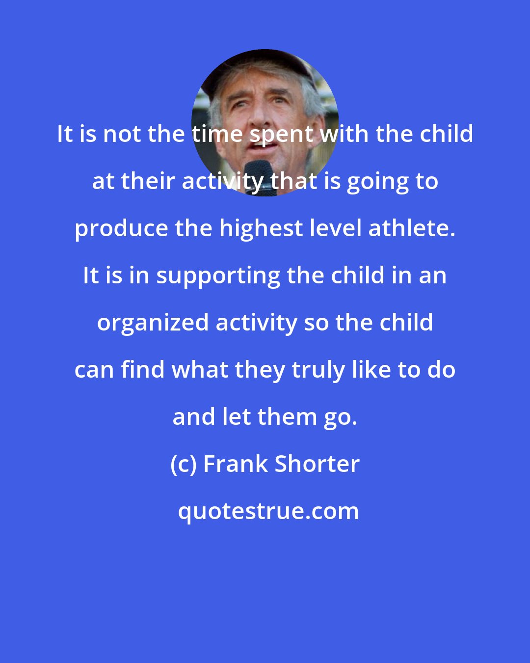 Frank Shorter: It is not the time spent with the child at their activity that is going to produce the highest level athlete. It is in supporting the child in an organized activity so the child can find what they truly like to do and let them go.