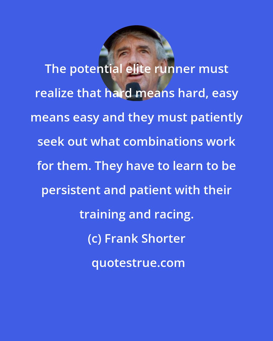 Frank Shorter: The potential elite runner must realize that hard means hard, easy means easy and they must patiently seek out what combinations work for them. They have to learn to be persistent and patient with their training and racing.